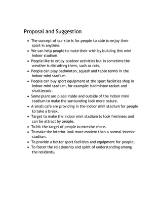 Proposal and Suggestion
 The concept of our site is for people to able to enjoy their
sport in anytime.
 We can help people to make their wish by building this mini
indoor stadium.
 People like to enjoy outdoor activities but in sometime the
weather is disturbing them, such as rain.
 People can play badminton, squash and table tennis in the
indoor mini stadium.
 People can buy sport equipment at the sport facilities shop in
indoor mini stadium, for example: badminton racket and
shuttlecock.
 Some plant are place inside and outside of the indoor mini
stadium to make the surrounding look more nature.
 A small cafe are providing in the indoor mini stadium for people
to take a break.
 Target to make the indoor mini stadium to look freshness and
can be attract by people.
 To hit the target of people to exercise more.
 To make the interior look more modern than a normal interior
stadium.
 To provide a better sport facilities and equipment for people.
 To foster the relationship and spirit of understanding among
the residents.
 