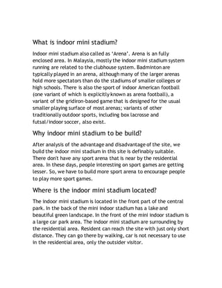 What is indoor mini stadium?
Indoor mini stadium also called as ‘Arena’. Arena is an fully
enclosed area. In Malaysia, mostly the indoor mini stadium system
running are related to the clubhouse system. Badminton are
typically played in an arena, although many of the larger arenas
hold more spectators than do the stadiums of smaller colleges or
high schools. There is also the sport of indoor American football
(one variant of which is explicitly known as arena football), a
variant of the gridiron-based game that is designed for the usual
smaller playing surface of most arenas; variants of other
traditionally outdoor sports, including box lacrosse and
futsal/indoor soccer, also exist.
Why indoor mini stadium to be build?
After analysis of the advantage and disadvantage of the site, we
build the indoor mini stadium in this site is definably suitable.
There don't have any sport arena that is near by the residential
area. In these days, people interesting on sport games are getting
lesser. So, we have to build more sport arena to encourage people
to play more sport games.
Where is the indoor mini stadium located?
The indoor mini stadium is located in the front part of the central
park. In the back of the mini indoor stadium has a lake and
beautiful green landscape. In the front of the mini indoor stadium is
a large car park area. The indoor mini stadium are surrounding by
the residential area. Resident can reach the site with just only short
distance. They can go there by walking, car is not necessary to use
in the residential area, only the outsider visitor.
 