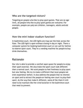 Who are the targeted visitors?
Targeting on people who like to play sport games. That are no age
limit, all people who like to play sport games are welcome. For
example, people can paly are children, teenagers, adults and old
people.
How the mini indoor stadium function?
In badminton court, the LED lights are map out the lines across the
floor. The LED light is open without closing in day or night. There a
computer system for booking badminton court or can call for hotline
to reserve sport court. They’re a vending machine for people to buy
drink themselves.
Rationale
Our site is able to provide a comfort open space for people to enjoy
their sport exercise. We also make the sport court look different
then a normal court. We want people to feel freshness to play sport
but new feeling. We try to make a different that local people not
even experience before. It also address the people that no interest
on sport and to attract the people on feeling new court to play their
sport. As the way that make it different, some of the them it still
need to be maintain like the wind isolation in the badminton court
that need to prevent.
 