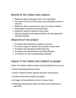 Benefit of the indoor mini stadium
 People are able to play sport with a new experience
 The visitor of the city will increase cause of people are like to
exercise
 People are able to exercise even they can’t play in outdoor
 Help people to maintain their body health
 A place for people to bond with each other
 Train the youngster that hope to become the next generation
Olympic champion
Objective of the project
 To provide sport facilities for people to exercise
 To create a space for people that can bond to each other
 To improve the population in Desa Park City
 To produce the new generation of athlete Malaysia
 To minimize the rate of people body unhealthy
Impact of the indoor mini stadium to people
Indoor mini stadium achieve impact to the residential area such as:
 Foster relationship between social
 Create a healthy mental, physical and spirit among teams
 Provide a better life of quality to people
 No longer to face problems on how to reduce stress
 People get communicate freely and make more understand to
each other
 