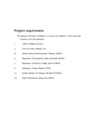 Project requirement
The planning and design of clubhouse is to keep to the obligation of laws and codes
of practice set by the authorities:
i. Uniform Building By-laws;
ii. Town & Country Planning Act;
iii. Jabatan Bomba badan Penyelamat Malaysia (JBPM);
iv. Department of Occupational Safety and Health (JKKP);
v. Department of Electricity Supply and Gas (JBEG);
vi. Suruhanjaya Tenaga Malaysia (TNB);
vii. Syarikat Bekalan Air Selangor Sdn Bhd (SYABAS);
viii. Majlis Perbandaraan Subang Jaya (MPSJ)
 