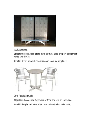 Sports Lockers
Objective: People can store their clothes, shoe or sport equipment
inside the locker.
Benefit: It can prevent disappear and stole by people.
Cafe Table and Chair
Objective: People can buy drink or food and use on the table.
Benefit: People can have a rest and drink on that cafe area.
 