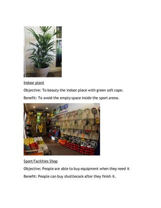 Indoor plant
Objective: To beauty the indoor place with green soft cape.
Benefit: To avoid the empty space inside the sport arena.
Sport Facilities Shop
Objective: People are able to buy equipment when they need it
Benefit: People can buy shuttlecock after they finish it.
 