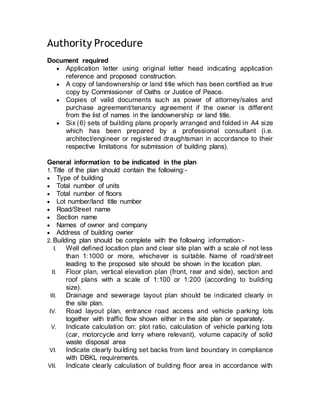 Authority Procedure
Document required
 Application letter using original letter head indicating application
reference and proposed construction. 
 A copy of landownership or land title which has been certified as true
copy by Commissioner of Oaths or Justice of Peace. 
 Copies of valid documents such as power of attorney/sales and
purchase agreement/tenancy agreement if the owner is different
from the list of names in the landownership or land title. 
 Six (6) sets of building plans properly arranged and folded in A4 size
which has been prepared by a professional consultant (i.e.
architect/engineer or registered draughtsman in accordance to their
respective limitations for submission of building plans). 
General information to be indicated in the plan
1. Title of the plan should contain the following:-  
 Type of building
 Total number of units
 Total number of floors
 Lot number/land title number
 Road/Street name
 Section name
 Names of owner and company
 Address of building owner 
2. Building plan should be complete with the following information:- 
I. Well defined location plan and clear site plan with a scale of not less
than 1:1000 or more, whichever is suitable. Name of road/street
leading to the proposed site should be shown in the location plan. 
II. Floor plan, vertical elevation plan (front, rear and side), section and
roof plans with a scale of 1:100 or 1:200 (according to building
size). 
III. Drainage and sewerage layout plan should be indicated clearly in
the site plan.
IV. Road layout plan, entrance road access and vehicle parking lots
together with traffic flow shown either in the site plan or separately. 
V. Indicate calculation on: plot ratio, calculation of vehicle parking lots
(car, motorcycle and lorry where relevant), volume capacity of solid
waste disposal area 
VI. Indicate clearly building set backs from land boundary in compliance
with DBKL requirements. 
VII. Indicate clearly calculation of building floor area in accordance with
 