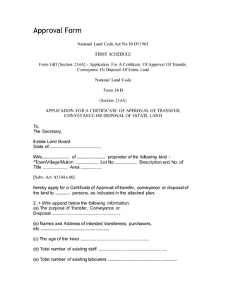 Approval Form
National Land Code Act No 56 Of 1965
FIRST SCHEDULE
Form 14D [Section 214A] - Application For A Certificate Of Approval Of Transfer,
Conveyance Or Disposal Of Estate Land
National Land Code
Form 14 D
(Section 214A)
APPLICATION FOR A CERTIFICATE OF APPROVAL OF TRANSFER,
CONVEYANCE OR DISPOSAL OF ESTATE LAND
To,
The Secretary,
Estate Land Board.
State of............................................
I/We,...................... of ........................ proprietor of the following land -
*Town/Village/Mukim ................... Lot No ................... Description and No. of
Title ..................... Area ..................
[Subs. Act A1104:s.46]
hereby apply for a Certificate of Approval of transfer, conveyance or disposal of
the land to ............. persons, as indicated in the attached plan.
2. + I/We append below the following information:
(a) The purpose of Transfer, Conveyance or
Disposal .........................................................
(b) Names and Address of intended transferees, purchasers,
etc .........................................................
(c) The age of the trees .........................................................
(d) Total number of existing staff .........................................................
(e) Total number of existing labourers .........................................................
 