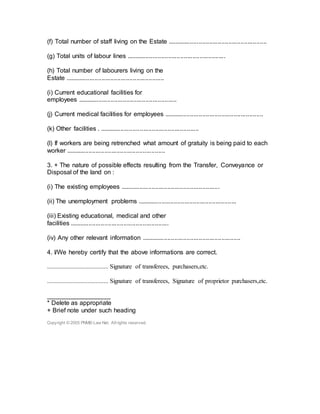 (f) Total number of staff living on the Estate .........................................................
(g) Total units of labour lines .........................................................
(h) Total number of labourers living on the
Estate .........................................................
(i) Current educational facilities for
employees .........................................................
(j) Current medical facilities for employees .........................................................
(k) Other facilities . .........................................................
(l) If workers are being retrenched what amount of gratuity is being paid to each
worker .........................................................
3. + The nature of possible effects resulting from the Transfer, Conveyance or
Disposal of the land on :
(i) The existing employees .........................................................
(ii) The unemployment problems .........................................................
(iii) Existing educational, medical and other
facilities .........................................................
(iv) Any other relevant information .........................................................
4. I/We hereby certify that the above informations are correct.
....................................... Signature of transferees, purchasers,etc.
....................................... Signature of transferees, Signature of proprietor purchasers,etc.
__________________
* Delete as appropriate
+ Brief note under such heading
Copyright © 2005 PNMB-Law Net. Allrights reserved.
 