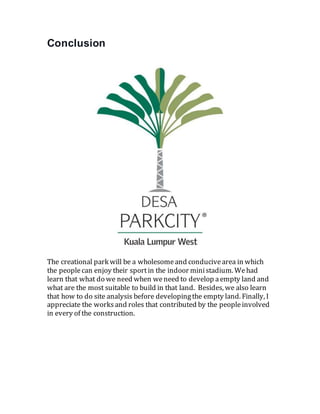 Conclusion
The creational park will be a wholesomeand conducivearea in which
the peoplecan enjoy their sportin the indoor ministadium. Wehad
learn that what do we need when weneed to develop aempty land and
what are the most suitable to build in that land. Besides, we also learn
that how to do site analysis before developingthe empty land. Finally, I
appreciate the worksand roles that contributed by the peopleinvolved
in every of the construction.
 