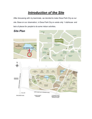Introduction of the Site
After discussing with my teammate, we decided to make Desa Park City as our
site. Base on our observation, in Desa Park City on exists only 1 clubhouse and
lack of places for people to do some indoor activities.
Site Plan
 