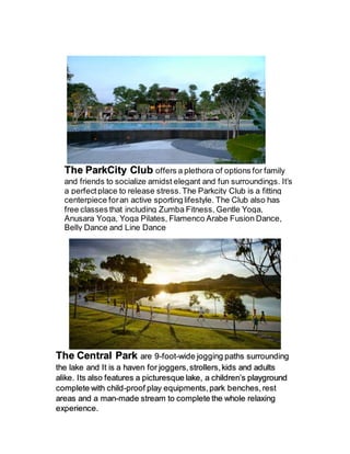 The ParkCity Club offers a plethora of options for family
and friends to socialize amidst elegant and fun surroundings. It’s
a perfectplace to release stress.The Parkcity Club is a fitting
centerpiece foran active sporting lifestyle. The Club also has
free classes that including Zumba Fitness, Gentle Yoga,
Anusara Yoga, Yoga Pilates, Flamenco Arabe Fusion Dance,
Belly Dance and Line Dance
The Central Park are 9-foot-wide jogging paths surrounding
the lake and It is a haven for joggers,strollers,kids and adults
alike. Its also features a picturesque lake, a children’s playground
complete with child-proof play equipments,park benches,rest
areas and a man-made stream to complete the whole relaxing
experience.
 