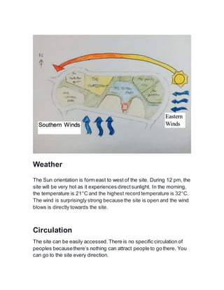 Weather
The Sun orientation is form east to west of the site. During 12 pm, the
site will be very hot as it experiences directsunlight. In the morning,
the temperature is 21°C and the highest record temperature is 32°C.
The wind is surprisingly strong because the site is open and the wind
blows is directly towards the site.
Circulation
The site can be easily accessed.There is no specific circulation of
peoples becausethere’s nothing can attract people to go there. You
can go to the site every direction.
Southern Winds
Eastern
Winds
 