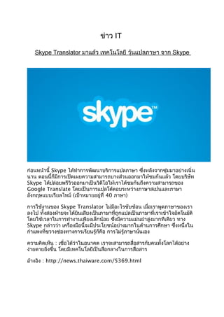 ข่าว IT
Skype Translator มาแล้ว เทคโนโลยี วุ้นแปลภาษา จาก Skype
ก่อนหน้านี้ Skype ได้ทำาการพัฒนาบริการแปลภาษา ซึ่งหลังจากซุ่มมาอย่างเนิ่น
นาน ตอนนี้ก็มีการเปิดเผยความสามารถบางส่วนออกมาให้ชมกันแล้ว โดยบริษัท
Skype ได้ปล่อยพรีวิวออกมาเป็นวิดีโอให้เราได้ชมกันถึงความสามารถของ
Google Translate โดยเป็นการแปลโต้ตอบระหว่างภาษาสเปนและภาษา
อังกฤษแบบเรียลไทม์ (เป้าหมายอยู่ที่ 40 ภาษา)
การใช้งานของ Skype Translator ไม่มีอะไรซับซ้อน เมื่อเราพูดภาษาของเรา
ลงไป ทั้งสองฝ่ายจะได้ยินเสียงเป็นภาษาที่ถูกแปลเป็นภาษาที่เราเข้าใจอัตโนมัติ
โดยใช้เวลาในการทำางานเพียงเล็กน้อย ซึ่งมีความแม่นยำาสูงมากทีเดียว ทาง
Skype กล่าวว่า เครื่องมือนี้จะมีประโยชน์อย่างมากในด้านการศึกษา ซึ่งหนึ่งใน
กำาแพงที่ขวางช่องทางการเรียนรู้ก็คือ การไม่รู้ภาษานั่นเอง
ความคิดเห็น : เชื่อได้ว่าในอนาคต เราจะสามารถสื่อสารกับคนทั้งโลกได้อย่าง
ง่ายดายยิ่งขึ้น โดยมีเทคโนโลยีเป็นสื่อกลางในการสื่อสาร
อ้างอิง : http://news.thaiware.com/5369.html
 