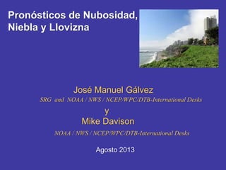 Pronósticos de Nubosidad,
Niebla y Llovizna
José Manuel Gálvez
SRG and NOAA / NWS / NCEP/WPC/DTB-International Desks
Agosto 2013
y
Mike Davison
NOAA / NWS / NCEP/WPC/DTB-International Desks
 