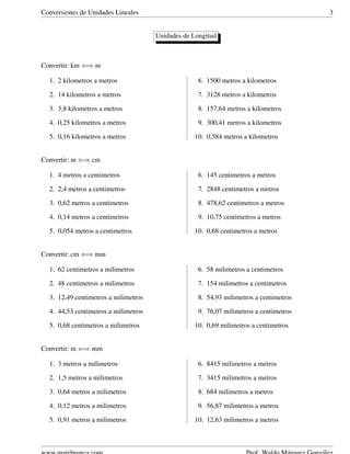 Conversiones de Unidades Lineales 3
Unidades de Longitud
Convertir: km ⇐⇒ m
1. 2 kilometros a metros
2. 14 kilometros a metros
3. 3,8 kilometros a metros
4. 0,25 kilometros a metros
5. 0,16 kilometros a metros
6. 1500 metros a kilometros
7. 3128 metros a kilometros
8. 157,64 metros a kilometros
9. 300,41 metros a kilometros
10. 0,584 metros a kilometros
Convertir: m ⇐⇒ cm
1. 4 metros a centimetros
2. 2,4 metros a centimetros
3. 0,62 metros a centimetros
4. 0,14 metros a centimetros
5. 0,054 metros a centimetros
6. 145 centimetros a metros
7. 2848 centimetros a metros
8. 478,62 centimetros a metros
9. 10,75 centimetros a metros
10. 0,68 centimetros a metros
Convertir: cm ⇐⇒ mm
1. 62 centimetros a milimetros
2. 48 centimetros a milimetros
3. 12,49 centimetros a milimetros
4. 44,53 centimetros a milimetros
5. 0,68 centimetros a milimetros
6. 58 milimetros a centimetros
7. 154 milimetros a centimetros
8. 54,93 milimetros a centimetros
9. 76,07 milimetros a centimetros
10. 0,69 milimetros a centimetros
Convertir: m ⇐⇒ mm
1. 3 metros a milimetros
2. 1,5 metros a milimetros
3. 0,64 metros a milimetros
4. 0,12 metros a milimetros
5. 0,91 metros a milimetros
6. 8415 milimetros a metros
7. 3415 milimetros a metros
8. 684 milimetros a metros
9. 56,87 milimetros a metros
10. 12,63 milimetros a metros
 