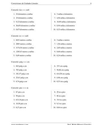 Conversiones de Unidades Lineales 4
Convertir: km ⇐⇒ mill
1. 34 kilometros a millas
2. 10 kilometros a millas
3. 9,12 kilometros a millas
4. 20,05 kilometros a millas
5. 0,67 kilometros a millas
6. 3 millas a kilometros
7. 4,56 millas a kilometros
8. 10,09 millas a kilometros
9. 0,94 millas a kilometros
10. 0,33 millas a kilometros
Convertir: m ⇐⇒ mill
1. 8452 metros a millas
2. 2005 metros a millas
3. 3174,54 metros a millas
4. 1285,63 metros a millas
5. 0,69 metros a millas
6. 3 millas a metros
7. 1,56 millas a metros
8. 2,69 millas a metros
9. 0,68 millas a metros
10. 0,24 millas a metros
Convertir: pulg ⇐⇒ cm
1. 842 pulg a cm
2. 703 pulg a cm
3. 341,57 pulg a cm
4. 25,61 pulg a cm
5. 0,74 pulg a cm
6. 333 cm a pulg
7. 94,86 cm a pulg
8. 614,58 cm a pulg
9. 6,96 cm a pulg
10. 0,53 cm a pulg
Convertir: pies ⇐⇒ m
1. 67 pies a m
2. 50 pies a m
3. 615,34 pies a m
4. 10,58 pies a m
5. 0,27 pies a m
6. 29 m a pies
7. 86 m a pies
8. 314 m a pies
9. 9,3 m a pies
10. 0,64 m a pies
 