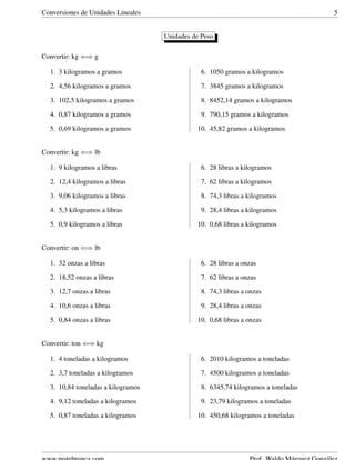 Conversiones de Unidades Lineales 5
Unidades de Peso
Convertir: kg ⇐⇒ g
1. 3 kilogramos a gramos
2. 4,56 kilogramos a gramos
3. 102,5 kilogramos a gramos
4. 0,87 kilogramos a gramos
5. 0,69 kilogramos a gramos
6. 1050 gramos a kilogramos
7. 3845 gramos a kilogramos
8. 8452,14 gramos a kilogramos
9. 790,15 gramos a kilogramos
10. 45,82 gramos a kilogramos
Convertir: kg ⇐⇒ lb
1. 9 kilogramos a libras
2. 12,4 kilogramos a libras
3. 9,06 kilogramos a libras
4. 5,3 kilogramos a libras
5. 0,9 kilogramos a libras
6. 28 libras a kilogramos
7. 62 libras a kilogramos
8. 74,3 libras a kilogramos
9. 28,4 libras a kilogramos
10. 0,68 libras a kilogramos
Convertir: on ⇐⇒ lb
1. 32 onzas a libras
2. 18,52 onzas a libras
3. 12,7 onzas a libras
4. 10,6 onzas a libras
5. 0,84 onzas a libras
6. 28 libras a onzas
7. 62 libras a onzas
8. 74,3 libras a onzas
9. 28,4 libras a onzas
10. 0,68 libras a onzas
Convertir: ton ⇐⇒ kg
1. 4 toneladas a kilogramos
2. 3,7 toneladas a kilogramos
3. 10,84 toneladas a kilogramos
4. 9,12 toneladas a kilogramos
5. 0,87 toneladas a kilogramos
6. 2010 kilogramos a toneladas
7. 4500 kilogramos a toneladas
8. 6345,74 kilogramos a toneladas
9. 23,79 kilogramos a toneladas
10. 450,68 kilogramos a toneladas
 