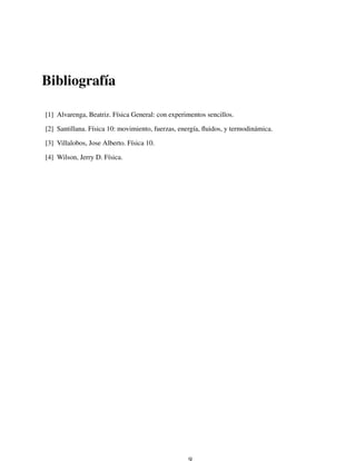 Bibliograf´ıa
[1] Alvarenga, Beatriz. F´ısica General: con experimentos sencillos.
[2] Santillana. F´ısica 10: movimiento, fuerzas, energ´ıa, ﬂuidos, y termodin´amica.
[3] Villalobos, Jose Alberto. F´ısica 10.
[4] Wilson, Jerry D. F´ısica.
 