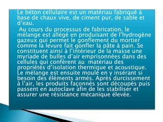  Le béton cellulaire est un matériau fabriqué à
base de chaux vive, de ciment pur, de sable et
d’eau.
 Au cours du processus de fabrication, le
mélange est allégé en produisant de l’hydrogène
gazeux qui permet le gonflement du mortier
comme la levure fait gonfler la pâte à pain. Se
constituent ainsi à l’intérieur de la masse une
myriade de bulles d’air emprisonnées dans des
cellules qui confèrent au matériau des
propriétés d’isolation thermique et acoustique.
Le mélange est ensuite moulé en y insérant si
besoin des éléments armés. Après durcissement
à l’air, les produits façonnés sont découpés puis
passent en autoclave afin de les stabiliser et
assurer une résistance mécanique élevée.
 