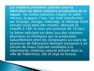 Les matières premières utilisées pour la
fabrication du béton cellulaire proviennent de la
nature : les roches calcaires, l’argile, le sable
siliceux, le gypse, l’eau, l’air sont transformés
par broyage, dosage, malaxage, le mélange étant
ensuite coulé dans des moules, découpé et
chauffé à 180° et sous une pression de 10 bars.
 Le béton cellulaire est donc issu des réactions
physiques et chimiques qui se produisent
naturellement entre les composants au cours du
processus de fabrication donnant naissance à un
silicate de chaux hydraté semblable à la
tobermorite, matériau naturel présent dans la
ville de Tobermory, isle of skye en Ecosse.
 