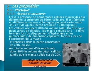 5- Les propriétés:
5.1- Physique:
5.1.1- Aspect et structure:
 C’est la présence de nombreuses cellules minuscules qui
détermine la structure du béton cellulaire. Il est fabrique
en différentes masses volumiques pouvant varier entre
350 et 650 kg/m3 (béton ordinaire : 2400 kg/m3).
 Les cellules occupent 80% du volume total. On distingue
deux sortes de cellules : les macro cellules (0,5 - 2 mm)
formées lors du dégagement d’hydrogéne et les
microcellules, de dimension capillaire, formées lors de
l’expansion de la masse
et reparties dans la partie consistante
de cette masse.
 Au total le volume d’air représente
donc 80% du volume du béton cellulaire,
tandis que la masse solide est de 20%.
Image represente la
porosité du béton
cellulaire
 