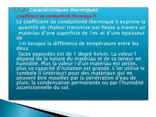 5.1.2- Caractéristiques thermiques:
 Coefficient de conductivité thermique λ
 Le coefficient de conductivité thermique λ exprime la
quantité de chaleur transmise par heure a travers un
matériau d’une superficie de 1m2 et d’une épaisseur
de
1m lorsque la différence de température entre les
deux
faces opposées est de 1 degré Kelvin. La valeur l
dépend de la nature du matériau et de sa teneur en
humidité. Plus la valeur l d’un matériau est petite,
plus sa capacité d’isolation est grande. L’on utilise le
symbole li (intérieur) pour des matériaux qui ne
peuvent être mouilles par la pénétration d’eau de
pluie, la condensation permanente ou par l’humidité
ascensionnelle du sol.
 