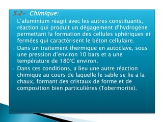 5.2- Chimique:
 L’aluminium réagit avec les autres constituants,
réaction qui produit un dégagement d’hydrogéne
permettant la formation des cellules sphériques et
fermées qui caractérisent le béton cellulaire.
 Dans un traitement thermique en autoclave, sous
une pression d’environ 10 bars et a une
température de 180°C environ.
 Dans ces conditions, a lieu une autre réaction
chimique au cours de laquelle le sable se lie a la
chaux, formant des cristaux de forme et de
composition bien particulières (Tobermorite).
 