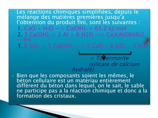  Les réactions chimiques simplifiées, depuis le
mélange des matières premières jusqu’a
l’obtention du produit fini, sont les suivantes :
1. CaO + H2O —> Ca(OH)2 + 65.2 kJ/mol
2. 3 Ca(OH)2 + 2 Al + 6 H2O —> Ca3(Al(OH)6)2
+ 3H2
3. 6 SiO2 + 5 Ca(OH)2 —> 5 CaO • 6 SiO2 • 5 H2O
= Tobermorite
(silicate de calcium
hydraté)
 Bien que les composants soient les mêmes, le
béton cellulaire est un matériau entièrement
différent du béton dans lequel, on le sait, le sable
ne participe pas a la réaction chimique et donc a la
formation des cristaux.
 