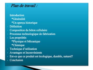 Plan de travail :
 Introduction
*Généralité
*Un aperçu historique
 Définition
 Composition du béton cellulaire
 Processus technologique de fabrication
 Les propriétés
*Physique et Mécanique
*Chimique
 Technique d’utilisation
 Avantages et Inconvénients
 Est-ce que ce produit est écologique, durable, naturel?
 Conclusion
 