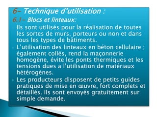 6- Technique d’utilisation :
6.1- Blocs et linteaux:
 Ils sont utilisés pour la réalisation de toutes
les sortes de murs, porteurs ou non et dans
tous les types de bâtiments.
 L’utilisation des linteaux en béton cellulaire ;
également collés, rend la maçonnerie
homogène, évite les ponts thermiques et les
tensions dues a l’utilisation de matériaux
hétérogènes.
 Les producteurs disposent de petits guides
pratiques de mise en œuvre, fort complets et
détaillés. Ils sont envoyés gratuitement sur
simple demande.
 