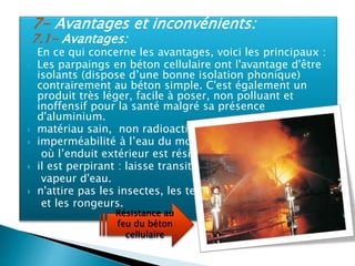 7- Avantages et inconvénients:
7.1- Avantages:
 En ce qui concerne les avantages, voici les principaux :
 Les parpaings en béton cellulaire ont l'avantage d'être
isolants (dispose d’une bonne isolation phonique)
contrairement au béton simple. C'est également un
produit très léger, facile à poser, non polluant et
inoffensif pour la santé malgré sa présence
d'aluminium.
 matériau sain, non radioactif.
 imperméabilité à l’eau du moment
où l’enduit extérieur est résistant.
 il est perpirant : laisse transité la
vapeur d'eau.
 n'attire pas les insectes, les termites
et les rongeurs.
Résistance au
feu du béton
cellulaire
 