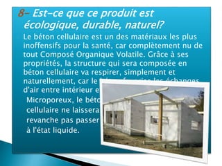 8- Est-ce que ce produit est
écologique, durable, naturel?
 Le béton cellulaire est un des matériaux les plus
inoffensifs pour la santé, car complètement nu de
tout Composé Organique Volatile. Grâce à ses
propriétés, la structure qui sera composée en
béton cellulaire va respirer, simplement et
naturellement, car le béton favorise les échanges
d'air entre intérieur et extérieur.
Microporeux, le béton
cellulaire ne laissera en
revanche pas passer l'eau
à l'état liquide.
 