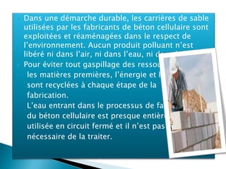  Dans une démarche durable, les carrières de sable
utilisées par les fabricants de béton cellulaire sont
exploitées et réaménagées dans le respect de
l’environnement. Aucun produit polluant n’est
libéré ni dans l’air, ni dans l’eau, ni dans la terre.
 Pour éviter tout gaspillage des ressources,
les matières premières, l’énergie et l’eau
sont recyclées à chaque étape de la
fabrication.
L’eau entrant dans le processus de fabrication
du béton cellulaire est presque entièrement
utilisée en circuit fermé et il n’est pas
nécessaire de la traiter.
 