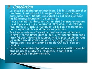9- Conclusion
 Le béton cellulaire est un matériau, à la fois traditionnel et
moderne, il est adapté à la majorité des constructions,
aussi bien pour l’habitat individuel ou collectif que pour
les bâtiments industriels ou tertiaires.
 Il est un matériau de construction aisé à mettre en œuvre.
Il est léger car il est constitué de 80% d’air et de 20% de
matière et est facile à manipuler du fait de ses poignées
de transport et de ses dimensions précises.
 Ses hautes valeurs d'isolation diminuent sensiblement
l'énergie consommée dans le bâti. C'est un matériau sans
nocivité qui présente la radioactivité la plus faible de tous
les matériaux de construction. Lors du processus de
fabrication il est consommé plus de CO2 qu'il n'en est
produit.
 Le béton cellulaire répond aux normes et certifications les
plus pointues relatives à l’hygiène, la santé et la
protection de l’environnement.
 