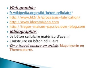 Web graphie:
 fr.wikipedia.org/wiki/béton cellulaire/
 http://www.hl2r.fr/processus-fabrication/
 http://www.ideesmaison.com
 http://tregor-maison-passive.over-blog.com
 Bibliographie:
 Le béton cellulaire matériau d’avenir
 Construire en béton cellulaire
 On a trouvé encore un article: Maçonnerie en
Thermopierre.
 