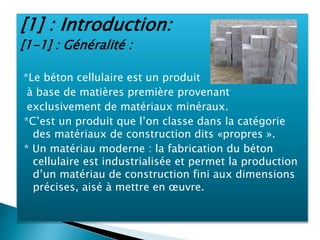 [1] : Introduction:
[1-1] : Généralité :
*Le béton cellulaire est un produit
à base de matières première provenant
exclusivement de matériaux minéraux.
*C’est un produit que l’on classe dans la catégorie
des matériaux de construction dits «propres ».
* Un matériau moderne : la fabrication du béton
cellulaire est industrialisée et permet la production
d’un matériau de construction fini aux dimensions
précises, aisé à mettre en œuvre.
 