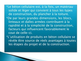 *Le béton cellulaire est, à la fois, un matériau
solide et léger qui convient à tous les types
de construction, du plancher à la toiture.
*De par leurs grandes dimensions, les blocs,
linteaux et dalles armées contribuent à la
rapidité et à la simplicité de la construction,
facteurs qui influencent favorablement le
cout de celle-ci.
*L’utilisation de produits en béton cellulaire se
révèle être source de réels avantages à toutes
les étapes du projet et de la construction.
 