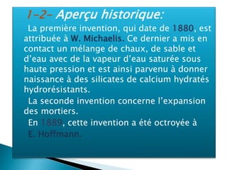 1-2- Aperçu historique:
La première invention, qui date de 1880, est
attribuée à W. Michaelis. Ce dernier a mis en
contact un mélange de chaux, de sable et
d’eau avec de la vapeur d’eau saturée sous
haute pression et est ainsi parvenu à donner
naissance à des silicates de calcium hydratés
hydrorésistants.
La seconde invention concerne l’expansion
des mortiers.
En 1889, cette invention a été octroyée à
E. Hoffmann.
 