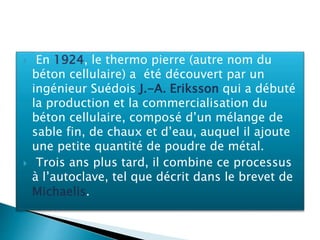  En 1924, le thermo pierre (autre nom du
béton cellulaire) a été découvert par un
ingénieur Suédois J.-A. Eriksson qui a débuté
la production et la commercialisation du
béton cellulaire, composé d’un mélange de
sable fin, de chaux et d’eau, auquel il ajoute
une petite quantité de poudre de métal.
 Trois ans plus tard, il combine ce processus
à l’autoclave, tel que décrit dans le brevet de
Michaelis.
 