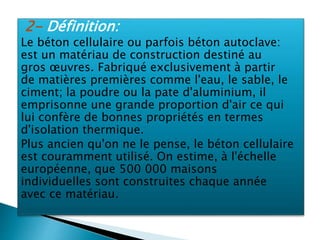 2- Définition:
Le béton cellulaire ou parfois béton autoclave:
est un matériau de construction destiné au
gros œuvres. Fabriqué exclusivement à partir
de matières premières comme l'eau, le sable, le
ciment; la poudre ou la pate d'aluminium, il
emprisonne une grande proportion d'air ce qui
lui confère de bonnes propriétés en termes
d'isolation thermique.
Plus ancien qu'on ne le pense, le béton cellulaire
est couramment utilisé. On estime, à l'échelle
européenne, que 500 000 maisons
individuelles sont construites chaque année
avec ce matériau.
 