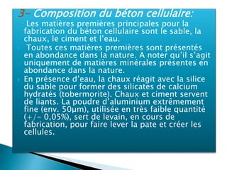 3- Composition du béton cellulaire:
 Les matières premières principales pour la
fabrication du béton cellulaire sont le sable, la
chaux, le ciment et l’eau.
 Toutes ces matières premières sont présentés
en abondance dans la nature. A noter qu’il s’agit
uniquement de matières minérales présentes en
abondance dans la nature.
 En présence d’eau, la chaux réagit avec la silice
du sable pour former des silicates de calcium
hydratés (tobermorite). Chaux et ciment servent
de liants. La poudre d’aluminium extrêmement
fine (env. 50μm), utilisée en très faible quantité
(+/- 0,05%), sert de levain, en cours de
fabrication, pour faire lever la pate et créer les
cellules.
 