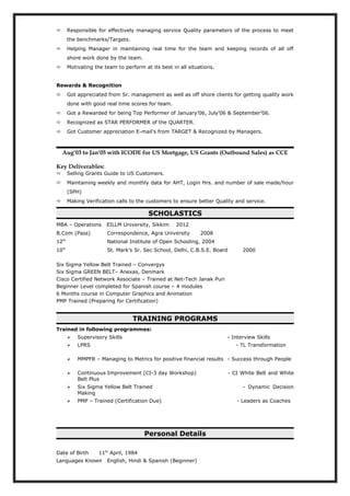  Responsible for effectively managing service Quality parameters of the process to meet
the benchmarks/Targets.
 Helping Manager in maintaining real time for the team and keeping records of all off
shore work done by the team.
 Motivating the team to perform at its best in all situations.
Rewards & Recognition
 Got appreciated from Sr. management as well as off shore clients for getting quality work
done with good real time scores for team.
 Got a Rewarded for being Top Performer of January’06, July’06 & September’06.
 Recognized as STAR PERFORMER of the QUARTER.
 Got Customer appreciation E-mail’s from TARGET & Recognized by Managers.
Aug’03 to Jan’05 with ICODE for US Mortgage, US Grants (Outbound Sales) as CCE
Key Deliverables:
 Selling Grants Guide to US Customers.
 Maintaining weekly and monthly data for AHT, Login Hrs. and number of sale made/hour
(SPH)
 Making Verification calls to the customers to ensure better Quality and service.
SCHOLASTICS
MBA – Operations EILLM University, Sikkim 2012
B.Com (Pass) Correspondence, Agra University 2008
12th
National Institute of Open Schooling, 2004
10th
St. Mark’s Sr. Sec School, Delhi, C.B.S.E. Board 2000
Six Sigma Yellow Belt Trained – Convergys
Six Sigma GREEN BELT– Anexas, Denmark
Cisco Certified Network Associate – Trained at Net-Tech Janak Puri
Beginner Level completed for Spanish course – 4 modules
6 Months course in Computer Graphics and Animation
PMP Trained (Preparing for Certification)
TRAINING PROGRAMS
Trained in following programmes:
 Supervisory Skills - Interview Skills
 LPRS - TL Transformation
 MMPFR – Managing to Metrics for positive financial results - Success through People
 Continuous Improvement (CI-3 day Workshop) - CI White Belt and White
Belt Plus
 Six Sigma Yellow Belt Trained - Dynamic Decision
Making
 PMP – Trained (Certification Due) - Leaders as Coaches
Personal Details
Date of Birth 11th
April, 1984
Languages Known English, Hindi & Spanish (Beginner)
 