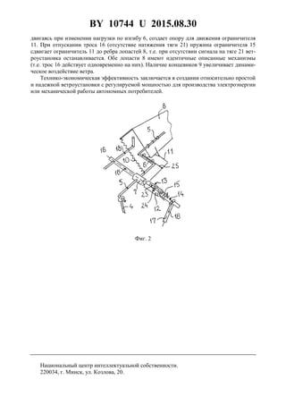 BY 10744 U 2015.08.30
4
двигаясь при изменении нагрузки по изгибу 6, создает опору для движения ограничителя
11. При отпускании троса 16 (отсутствие натяжения тяги 21) пружина ограничителя 15
сдвигает ограничитель 11 до ребра лопастей 8, т.е. при отсутствии сигнала на тяге 21 вет-
роустановка останавливается. Обе лопасти 8 имеют идентичные описанные механизмы
(т.е. трос 16 действует одновременно на них). Наличие концевиков 9 увеличивает динами-
ческое воздействие ветра.
Технико-экономическая эффективность заключается в создании относительно простой
и надежной ветроустановки с регулируемой мощностью для производства электроэнергии
или механической работы автономных потребителей.
Фиг. 2
Национальный центр интеллектуальной собственности.
220034, г. Минск, ул. Козлова, 20.
 