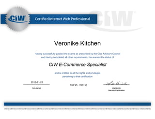 Veronike Kitchen
Having successfully passed the exams as prescribed by the CIW Advisory Council
and having completed all other requirements, has earned the status of
CIW E-Commerce Specialist
and is entitled to all the rights and privileges
pertaining to that certification
2016-11-21
CIW ID 703150
 