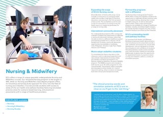 I wanted to be a nurse since I was 16 after I helped deliver my
aunt’s baby, so that just set the wheels in motion. I felt comfortable
studying at ECU and practicing my clinical skills before I went out
into the real hospital environment. My lecturers and tutors were
the best of the best – I was confident in their ability because
they are working in the industry and are in touch with what
nursing is currently like.
Rocheal-Lee Lock
ECU Nursing graduate
Expanding the scope
of ECU’s Nursing course
ECU’s Bachelor of Science (Nursing) course
includes a strong focus on changing health
needs and provides a high level of practical
education, commencing in the first semester
of the course. This accredited course focuses
on the art and science of nursing across the
health spectrum, preparing graduates for
a range of nursing roles.
International community placement
Our undergraduate programs offer nursing and
midwifery students the opportunity to undertake
a community placement overseas, where they
are able to work in a different healthcare system
and experience health from a diverse cultural
background. Currently, community placement
opportunities are available in Cambodia,
India, Philippines, Tanzania, Cape Town, Nepal,
Vietnam and Thailand.
Mums adopt midwifery students
To consolidate the theory they learn in the
classroom and to understand expectant and
new parents’ experiences of having a baby,
all midwifery students participate in our
Mothers Adopting Midwifery Students (MAMS)
program. The MAMS program pairs students
with women up to 35 weeks pregnant for their
mutual benefit. The program offers invaluable
learning opportunities outside of a ‘typical’
classroom setting, where students can develop
both their clinical and interpersonal skills.
Partnership programs
with a difference
The Partnerships Undergraduate Program
(PUP) offers nursing and midwifery students the
opportunity to undertake all their practical units
in one hospital setting, allowing them access
to helpful resources, as well as networking
opportunities. These unique partnership
programs are available at a range of healthcare
facilities, including Joondalup Health Campus,
Sir Charles Gairdner Hospital, St John of God
Hospital (Subiaco) and Osborne Park Hospital.
ECU’s outstanding health
and wellness facilities
Our purpose-built Health and Wellness
Building incorporates health demonstration
and simulated practice areas that provide a
safe, authentic environment for clinical skills
development, and are designed to increase
the competence and confidence of students.
The demonstration wards contain 52 beds
that meet Australian healthcare standards.
Additionally, students have the opportunity
for experiential hands-on practice to learn
nursing and midwifery skills in a variety of
simulated scenarios.
“The clinical practice wards and
simulation patients at ECU are as
close as you’ll get to the real thing.”
NURSINGMIDWIFERY
•	 Nursing
•	 Nursing  Midwifery
•	 Nursing Studies
ECU offers a range of unique specialist undergraduate Nursing and
Midwifery courses. Our renowned Nursing program is the largest in
WA, while our Nursing and Midwifery dual degree program offers
an innovative and broad study approach for entry into the field of
nursing and midwifery. Courses provide students with access to
state-of-the-art health and wellness facilities featuring simulated
practice areas for scenario‑based learning, and practicum
placements with a range of healthcare providers.
DISCIPLINES available:
Nursing  Midwifery
2322
 