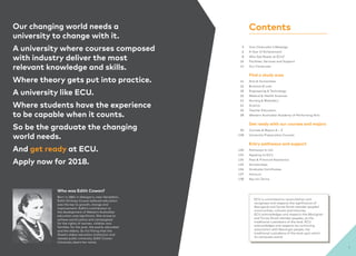 Vice-Chancellor’s Message
A Year of Achievement
Why Get Ready at ECU?
Facilities, Services and Support
Our Campuses
Find a study area
Arts & Humanities
Business & Law
Engineering & Technology
Medical & Health Sciences
Nursing & Midwifery
Science
Teacher Education
Western Australian Academy of Performing Arts
Get ready with our courses and majors
Courses & Majors A – Z
University Preparation Courses
Entry pathways and support
Pathways to Uni
Applying to ECU
Fees & Financial Assistance
Scholarships
Graduate Certificates
Honours
Key Uni Terms
3
6
8
10
12
14
16
18
20
22
24
26
28
30
128
130
132
134
135
136
137
138
ECU is committed to reconciliation and
recognises and respects the significance of
Aboriginal and Torres Strait Islander peoples’
communities, cultures and histories.
ECU acknowledges and respects the Aboriginal
and Torres Strait Islander peoples, as the
traditional custodians of the land. ECU
acknowledges and respects its continuing
association with Nyoongar people, the
traditional custodians of the land upon which
its campuses stand.
Our changing world needs a
university to change with it.
A university where courses composed
with industry deliver the most
relevant knowledge and skills.
Where theory gets put into practice.
A university like ECU.
Where students have the experience
to be capable when it counts.
So be the graduate the changing
world needs.
And get ready at ECU.
Apply now for 2018.
Who was Edith Cowan?
Born in 1861 in Glengarry, near Geraldton,
Edith Dircksey Cowan believed education
was the key to growth, change and
improvement. Edith’s contribution to
the development of Western Australian
education was significant. She strove to
achieve social justice and campaigned
for the rights of women, children and
families, for the poor, the poorly-educated
and the elderly. So it’s fitting that the
State’s oldest education institution and
newest public university, Edith Cowan
University, bears her name.
Contents
5
 
