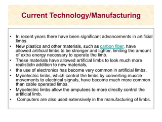 Current Technology/Manufacturing
• In recent years there have been significant advancements in artificial
limbs.
• New plastics and other materials, such as carbon fiber, have
allowed artificial limbs to be stronger and lighter, limiting the amount
of extra energy necessary to operate the limb.
• These materials have allowed artificial limbs to look much more
realisticIn addition to new materials,
• the use of electronics has become very common in artificial limbs.
• Myoelectric limbs, which control the limbs by converting muscle
movements to electrical signals, have become much more common
than cable operated limbs.
• Myoelectric limbs allow the amputees to more directly control the
artificial limb.
• Computers are also used extensively in the manufacturing of limbs.
 
