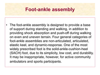 Foot-ankle assembly
• The foot-ankle assembly is designed to provide a base
of support during standing and walking, in addition to
providing shock absorption and push-off during walking
on even and uneven terrain. Four general categories of
foot-ankle assemblies are non-articulated, articulated,
elastic keel, and dynamic-response. One of the most
widely prescribed foot is the solid-ankle-cushion-heel
(SACH) foot, due to its simplicity, low cost, and durability.
It may be inappropriate, however, for active community
ambulators and sports participants.
 
