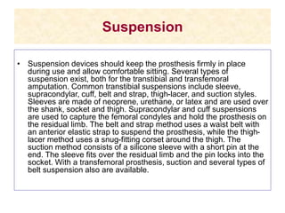 Suspension
• Suspension devices should keep the prosthesis firmly in place
during use and allow comfortable sitting. Several types of
suspension exist, both for the transtibial and transfemoral
amputation. Common transtibial suspensions include sleeve,
supracondylar, cuff, belt and strap, thigh-lacer, and suction styles.
Sleeves are made of neoprene, urethane, or latex and are used over
the shank, socket and thigh. Supracondylar and cuff suspensions
are used to capture the femoral condyles and hold the prosthesis on
the residual limb. The belt and strap method uses a waist belt with
an anterior elastic strap to suspend the prosthesis, while the thigh-
lacer method uses a snug-fitting corset around the thigh. The
suction method consists of a silicone sleeve with a short pin at the
end. The sleeve fits over the residual limb and the pin locks into the
socket. With a transfemoral prosthesis, suction and several types of
belt suspension also are available.
 