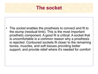 The socket
• The socket enables the prosthesis to connect and fit to
the stump (residual limb). This is the most important
prosthetic component. A good fit is critical. A socket that
is uncomfortable is a common reason why a prosthesis
is rejected. Contoured sockets fit closer to the remaining
bones, muscles, and soft tissues providing better
support, and provide relief where it's needed for comfort
 