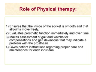 Role of Physical therapy:
1) Ensures that the inside of the socket is smooth and that
all joints move freely.
2) Evaluates prosthetic function immediately and over time.
3) Makes assessment of gait and watchs for
compensations and gait deviations that may indicate a
problem with the prosthesis.
4) Gives patient instructions regarding proper care and
maintenance for each individual
 