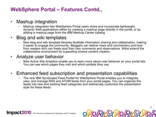 WebSphere Portal – Features Contd., Mashup integration Mashup integration lets WebSphere Portal users share and incorporate lightweight, dynamic Web applications either by creating a mashup page directly in the portal, or by adding a mashup page from the IBM Mashup Center catalog Blog and wiki templates New blog and wiki template libraries facilitate information sharing and collaboration, making it easier to engage the community. Bloggers can deliver news and commentary and hear from readers who can freely post their own comments and observations. Wikis extend the collaborative environment by supporting shared content creation. Analyze user behavior New Active Site Analytics enable you to learn more about user behavior on your portal site. You can see which pages they visit and which portlets they use. Enhanced feed subscription and presentation capabilities The new IBM Syndicated Feed Portlet for WebSphere Portal enables you to integrate, view, and manage RSS and ATOM feeds from your portal pages. You can organize the feeds into new and existing feed categories and extensively customize the presentation style for these feeds.  